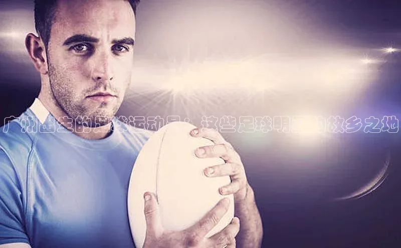 qy球友会(中国)官方网站汉得信息广州出生的足球运动员：这些足球明星的故乡之地