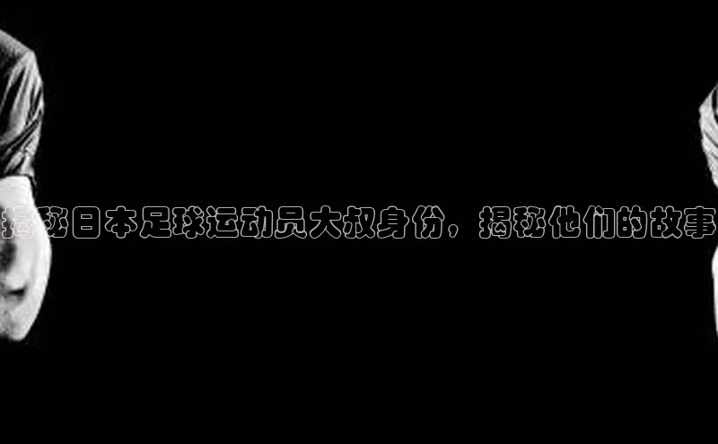 qy球友会(中国)官方网站百度技术学院揭秘日本足球运动员大叔身份，揭秘他们的故事