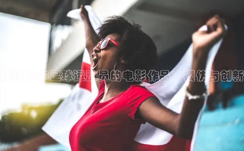 球友体育app下载官网中海达探讨日本足球运动员的电影作品：模仿与创新