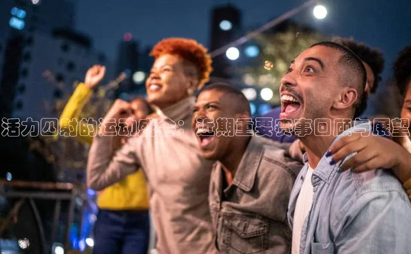 活力四射的运动盛会：近期重要赛事回顾与展望