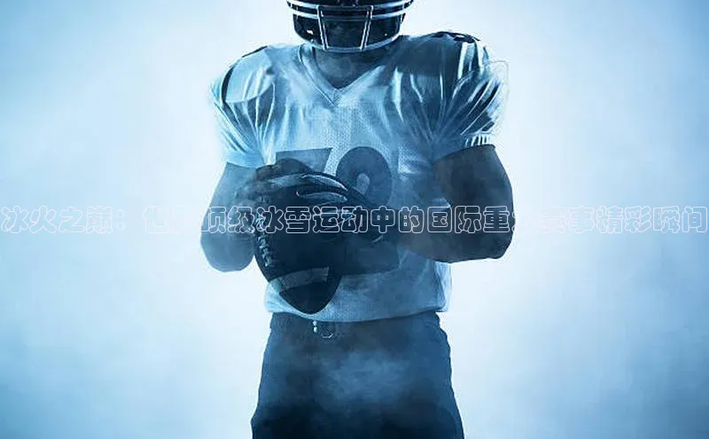 冰火之巅：世界顶级冰雪运动中的国际重大赛事精彩瞬间